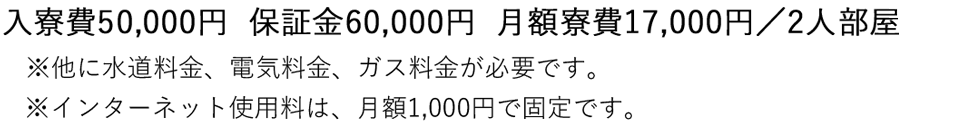 入寮費50,000円　　保証金60,000円　　月額寮費17,000円／2人部屋 ※他に水道料金、電気料金、ガス料金が必要です。※インターネット使用料は、月額1,000円で固定です。